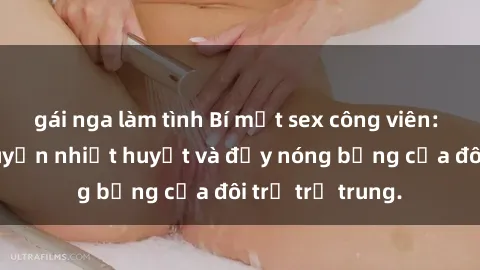 gái nga làm tình Bí mật sex công viên: Những câu chuyện nhiệt huyết và đầy nóng bỏng của đôi trẻ trẻ trung.