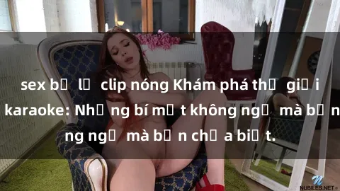 sex bị lộ clip nóng Khám phá thế giới sex ở quán karaoke: Những bí mật không ngờ mà bạn chưa biết.