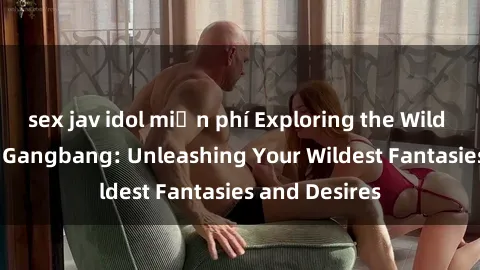 sex jav idol miễn phí Exploring the Wild World of Sex Gangbang: Unleashing Your Wildest Fantasies and Desires
