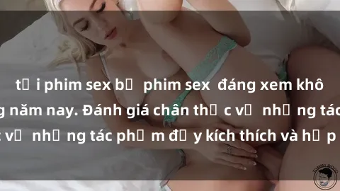tải phim sex bộ phim sex  đáng xem không thể bỏ lỡ trong năm nay. Đánh giá chân thực về những tác phẩm đầy kích thích và hấp dẫn này.