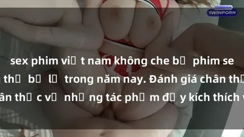 sex phim việt nam không che bộ phim sex  đáng xem không thể bỏ lỡ trong năm nay. Đánh giá chân thực về những tác phẩm đầy kích thích và hấp dẫn này.
