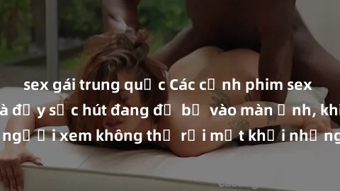 sex gái trung quốc Các cảnh phim sex bukkake hấp dẫn và đầy sức hút đang đổ bộ vào màn ảnh, khiến người xem không thể rời mắt khỏi những cảnh quay đầy kích thích.
