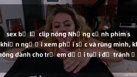 sex bị lộ clip nóng Những cảnh phim sex bạo dâm nhóm khiến người xem phải sốc và rùng mình, không dành cho trẻ em dưới tuổi để tránh ảnh hưởng tiêu cực.