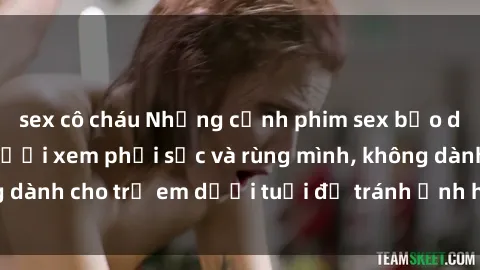 sex cô cháu Những cảnh phim sex bạo dâm nhóm khiến người xem phải sốc và rùng mình, không dành cho trẻ em dưới tuổi để tránh ảnh hưởng tiêu cực.