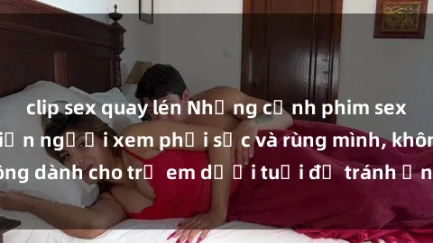 clip sex quay lén Những cảnh phim sex bạo dâm nhóm khiến người xem phải sốc và rùng mình, không dành cho trẻ em dưới tuổi để tránh ảnh hưởng tiêu cực.