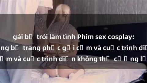 gái bị trói làm tình Phim sex cosplay: Giấc mơ  cùng những bộ trang phục gợi cảm và cuộc trình diễn không thể cưỡng lại!