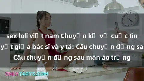 sex loli việt nam Chuyện kể về cuộc tình đầy nhiệt huyết giữa bác sĩ và y tá: Câu chuyện đằng sau màn áo trắng
