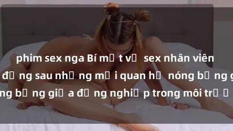 phim sex nga Bí mật về sex nhân viên văn phòng: Sự thật đằng sau những mối quan hệ nóng bỏng giữa đồng nghiệp trong môi trường làm việc.