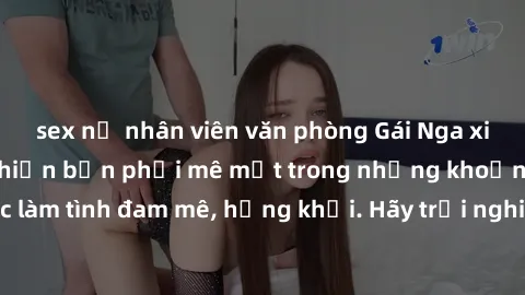 sex nữ nhân viên văn phòng Gái Nga xinh đẹp, tài năng khiến bạn phải mê mệt trong những khoảnh khắc làm tình đam mê, hứng khởi. Hãy trải nghiệm cùng họ ngay hôm nay!