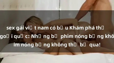 sex gái việt nam có bầu Khám phá thế giới phim sex ngoại quốc: Những bộ phim nóng bỏng không thể bỏ qua!