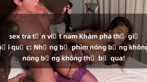 sex tra tấn việt nam Khám phá thế giới phim sex ngoại quốc: Những bộ phim nóng bỏng không thể bỏ qua!