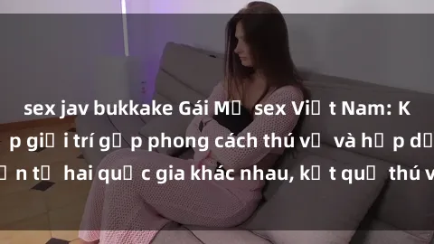 sex jav bukkake Gái Mỹ sex Việt Nam: Khi nền công nghiệp giải trí gặp phong cách thú vị và hấp dẫn từ hai quốc gia khác nhau, kết quả thú vị không thể bỏ qua.