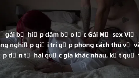 gái bị hiếp dâm bạo lực Gái Mỹ sex Việt Nam: Khi nền công nghiệp giải trí gặp phong cách thú vị và hấp dẫn từ hai quốc gia khác nhau, kết quả thú vị không thể bỏ qua.