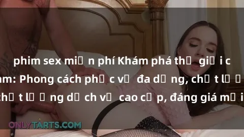 phim sex miễn phí Khám phá thế giới của gái gọi Việt Nam: Phong cách phục vụ đa dạng, chất lượng dịch vụ cao cấp, đáng giá mọi khoản chi phí