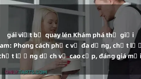 gái việt bị quay lén Khám phá thế giới của gái gọi Việt Nam: Phong cách phục vụ đa dạng, chất lượng dịch vụ cao cấp, đáng giá mọi khoản chi phí
