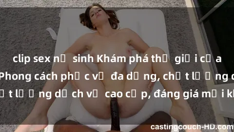 clip sex nữ sinh Khám phá thế giới của gái gọi Việt Nam: Phong cách phục vụ đa dạng, chất lượng dịch vụ cao cấp, đáng giá mọi khoản chi phí
