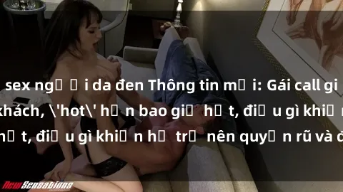 sex người da đen Thông tin mới: Gái call girl Việt Nam đắt khách, 'hot' hơn bao giờ hết, điều gì khiến họ trở nên quyến rũ và đáng chú ý?