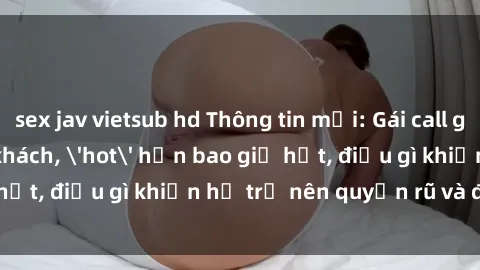 sex jav vietsub hd Thông tin mới: Gái call girl Việt Nam đắt khách, 'hot' hơn bao giờ hết, điều gì khiến họ trở nên quyến rũ và đáng chú ý?