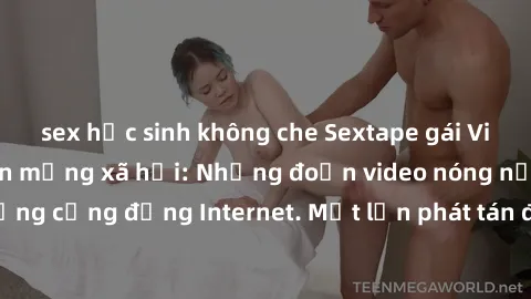sex học sinh không che Sextape gái Việt Nam gây sốt trên mạng xã hội: Những đoạn video nóng nực kỳ gây chấn động cộng đồng Internet. Một lần phát tán đã khiến người xem không thể rời mắt.