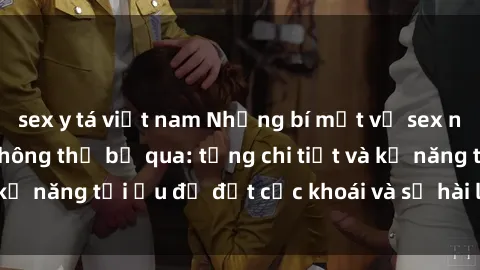 sex y tá việt nam Những bí mật về sex người lớn mà bạn không thể bỏ qua: từng chi tiết và kỹ năng tối ưu để đạt cực khoái và sự hài lòng tối đa.
