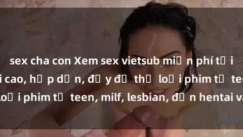 sex cha con Xem sex vietsub miễn phí tại nhà, độ phân giải cao, hấp dẫn, đầy đủ thể loại phim từ teen, milf, lesbian, đến hentai và jav.