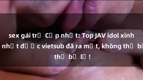 sex gái trẻ Cập nhật: Top JAV idol xinh đẹp nhất được vietsub đã ra mắt, không thể bỏ lỡ!