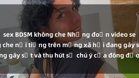 sex BDSM không che Những đoạn video sex Việt Nam không che nổi tiếng trên mạng xã hội đang gây sốt và thu hút sự chú ý của đông đảo người xem.