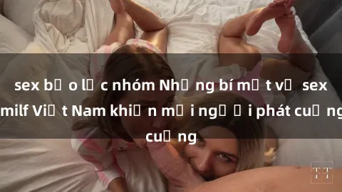 sex bạo lực nhóm Những bí mật về sex milf Việt Nam khiến mọi người phát cuồng