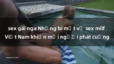 sex gái nga Những bí mật về sex milf Việt Nam khiến mọi người phát cuồng