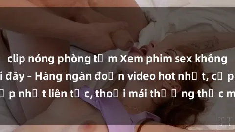 clip nóng phòng tắm Xem phim sex không che miễn phí tại đây – Hàng ngàn đoạn video hot nhất, cập nhật liên tục, thoải mái thưởng thức mà không tốn kém.