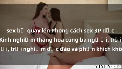 sex bị quay lén Phong cách sex 3P độc đáo tại Việt Nam: Kinh nghiệm thăng hoa cùng ba người, trải nghiệm độc đáo và phấn khích không thể bỏ lỡ!