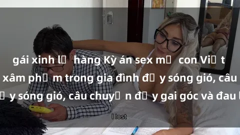 gái xinh lộ hàng Kỳ án sex mẹ con Việt Nam: Sự sở hữu và xâm phạm trong gia đình đầy sóng gió, câu chuyện đầy gai góc và đau lòng.