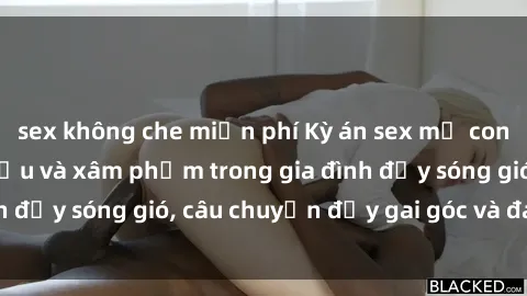 sex không che miễn phí Kỳ án sex mẹ con Việt Nam: Sự sở hữu và xâm phạm trong gia đình đầy sóng gió, câu chuyện đầy gai góc và đau lòng.