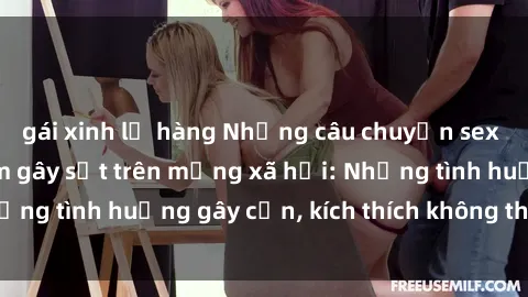 gái xinh lộ hàng Những câu chuyện sex sinh viên Việt Nam gây sốt trên mạng xã hội: Những tình huống gây cấn, kích thích không thể bỏ qua