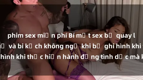 phim sex miễn phí Bí mật sex bị quay lén: Những hậu quả và bi kịch không ngờ khi bị ghi hình khi thực hiện hành động tình dục mà không biết.