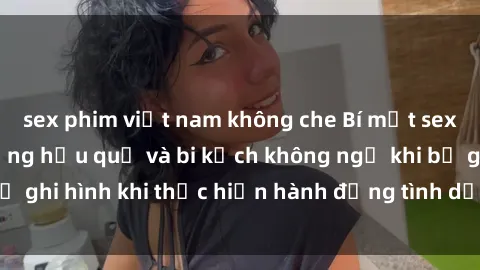 sex phim việt nam không che Bí mật sex bị quay lén: Những hậu quả và bi kịch không ngờ khi bị ghi hình khi thực hiện hành động tình dục mà không biết.