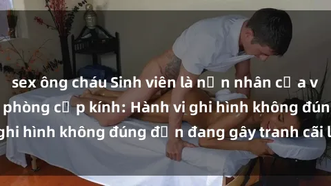 sex ông cháu Sinh viên là nạn nhân của video quay lén trong phòng cấp kính: Hành vi ghi hình không đúng đắn đang gây tranh cãi lớn