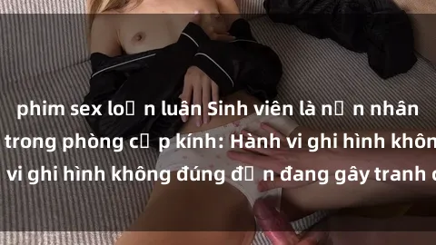 phim sex loạn luân Sinh viên là nạn nhân của video quay lén trong phòng cấp kính: Hành vi ghi hình không đúng đắn đang gây tranh cãi lớn