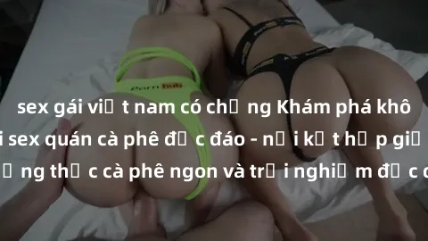 sex gái việt nam có chồng Khám phá không khí độc đáo tại sex quán cà phê độc đáo - nơi kết hợp giữa thưởng thức cà phê ngon và trải nghiệm độc đáo của không gian sex shop.