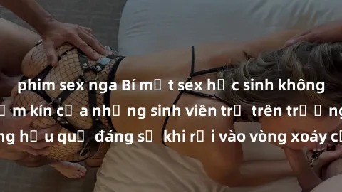 phim sex nga Bí mật sex học sinh không che: Cuộc sống thầm kín của những sinh viên trẻ trên trường. Những hậu quả đáng sợ khi rơi vào vòng xoáy của tình dục từ tuổi mới lớn.