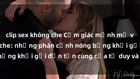 clip sex không che Cảm giác mạnh mẽ với sex BDSM không che: những phân cảnh nóng bỏng khơi gợi đến tận cùng của tư duy và cơ thể.