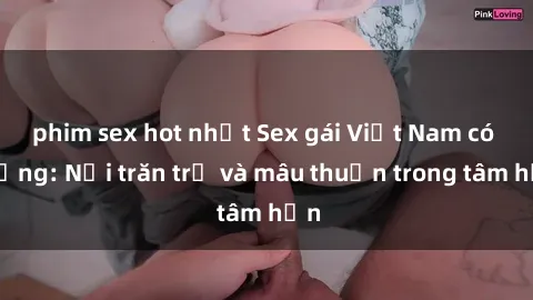 phim sex hot nhất Sex gái Việt Nam có chồng: Nỗi trăn trở và mâu thuẫn trong tâm hồn