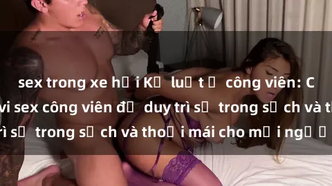 sex trong xe hơi Kỷ luật ở công viên: Chấn chỉnh hành vi sex công viên để duy trì sự trong sạch và thoải mái cho mọi người.