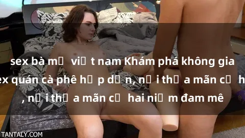sex bà mẹ việt nam Khám phá không gian độc đáo tại sex quán cà phê hấp dẫn, nơi thỏa mãn cả hai niềm đam mê
