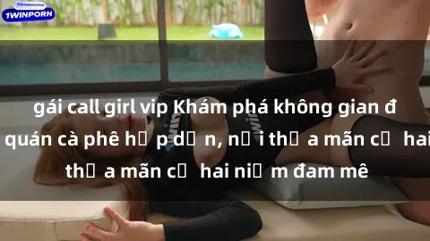 gái call girl vip Khám phá không gian độc đáo tại sex quán cà phê hấp dẫn, nơi thỏa mãn cả hai niềm đam mê