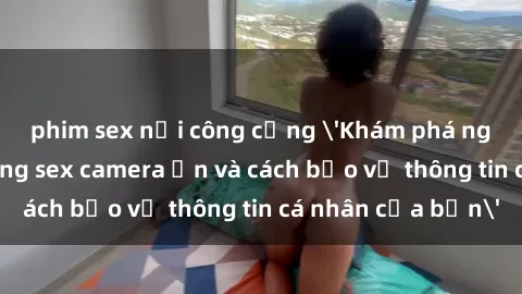 phim sex nơi công cộng 'Khám phá nguy cơ của việc sử dụng sex camera ẩn và cách bảo vệ thông tin cá nhân của bạn'
