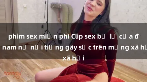 phim sex miễn phí Clip sex bị lộ của đôi nam nữ nổi tiếng gây sốc trên mạng xã hội