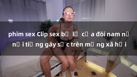 phim sex Clip sex bị lộ của đôi nam nữ nổi tiếng gây sốc trên mạng xã hội