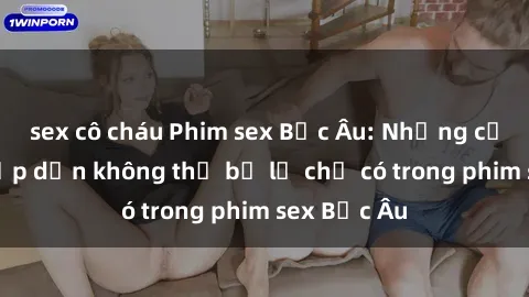 sex cô cháu Phim sex Bắc Âu: Những cảnh nóng hấp dẫn không thể bỏ lỡ chỉ có trong phim sex Bắc Âu