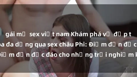 gái mỹ sex việt nam Khám phá vẻ đẹp tự nhiên và văn hóa đa dạng qua sex châu Phi: Điểm đến độc đáo cho những trải nghiệm khó quên
